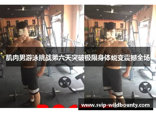 肌肉男游泳挑战第六天突破极限身体蜕变震撼全场