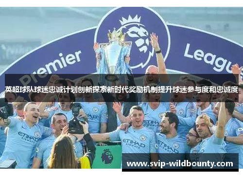 英超球队球迷忠诚计划创新探索新时代奖励机制提升球迷参与度和忠诚度 英超球队球迷忠诚计划创新探索新时代奖励机制提升球迷参与度和忠诚度