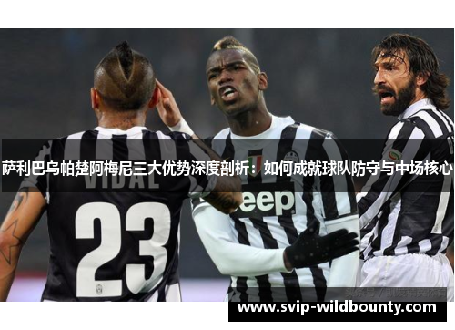 萨利巴乌帕楚阿梅尼三大优势深度剖析：如何成就球队防守与中场核心
