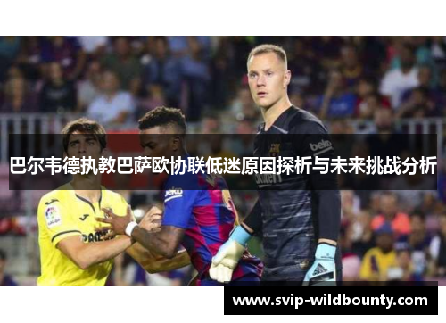 巴尔韦德执教巴萨欧协联低迷原因探析与未来挑战分析
