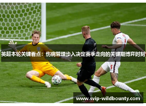 英超本轮关键看点:伤病管理步入决定赛季走向的关键期博弈时刻 英超本轮关键看点:伤病管理步入决定赛季走向的关键期博弈时刻