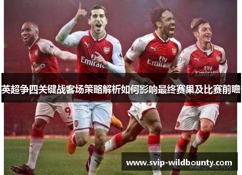英超争四关键战客场策略解析如何影响最终赛果及比赛前瞻 英超争四关键战客场策略解析如何影响最终赛果及比赛前瞻
