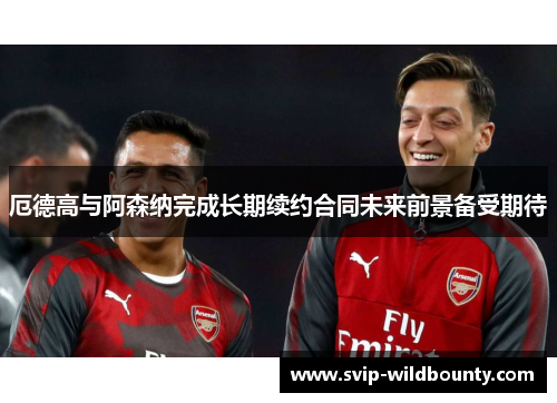 厄德高与阿森纳完成长期续约合同未来前景备受期待 厄德高与阿森纳完成长期续约合同未来前景备受期待