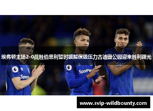 埃弗顿主场2-0战胜伯恩利暂时缓解保级压力古迪逊公园迎来胜利曙光