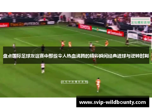 盘点国际足球友谊赛中那些令人热血沸腾的精彩瞬间经典进球与逆转时刻