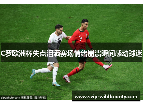 C罗欧洲杯失点泪洒赛场情绪崩溃瞬间感动球迷