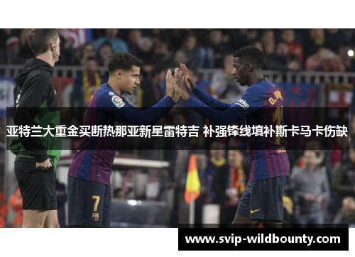 亚特兰大重金买断热那亚新星雷特吉 补强锋线填补斯卡马卡伤缺