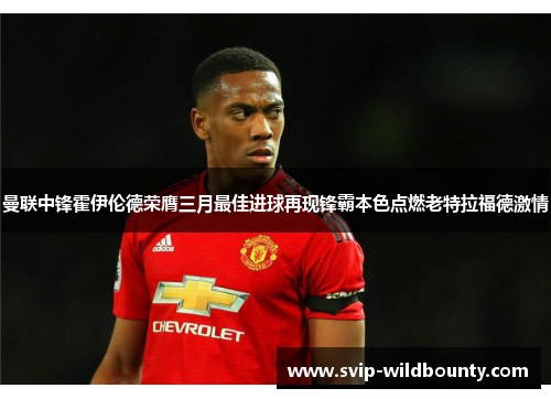 曼联中锋霍伊伦德荣膺三月最佳进球再现锋霸本色点燃老特拉福德激情