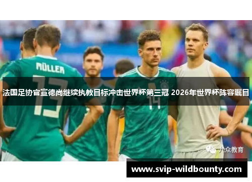 法国足协官宣德尚继续执教目标冲击世界杯第三冠 2026年世界杯阵容瞩目