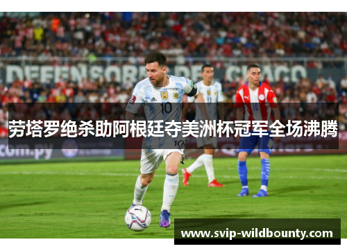 劳塔罗绝杀助阿根廷夺美洲杯冠军全场沸腾 劳塔罗绝杀助阿根廷夺美洲杯冠军全场沸腾