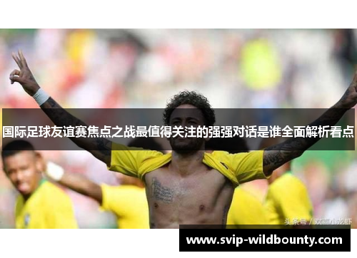 国际足球友谊赛焦点之战最值得关注的强强对话是谁全面解析看点