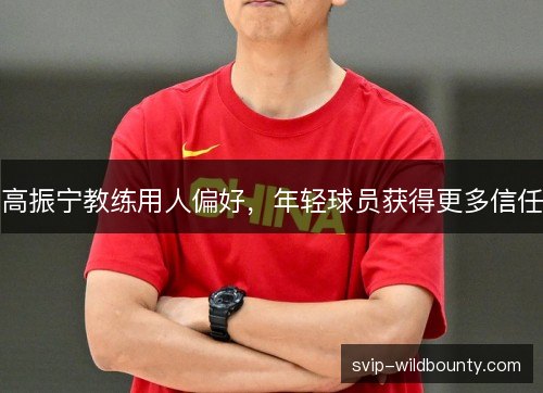 高振宁教练用人偏好,年轻球员获得更多信任 高振宁教练用人偏好,年轻球员获得更多信任